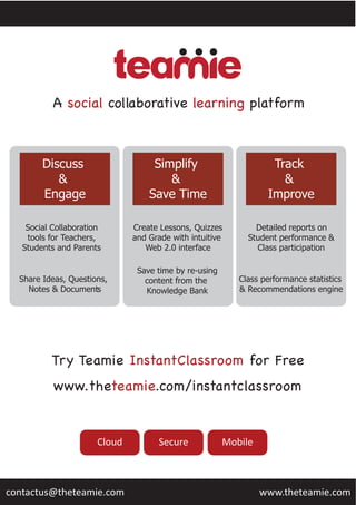 Try Teamie InstantClassroom for Free
www.theteamie.com/instantclassroom
Cloud Secure Mobile
A social collaborative learning platform
www.theteamie.comcontactus@theteamie.com
Discuss  
&  
Engage
Simplify  
&  
Save  Time
Track  
&  
Improve
Social  Collaboration
tools  for  Teachers,
Students  and  Parents
Share  Ideas,  Questions,  
Notes  &  Documents
Create  Lessons,  Quizzes
and  Grade  with  intuitive  
Web  2.0  interface
Save  time  by  re-­using
content  from  the  
Knowledge  Bank
Detailed  reports  on
Student  performance  &
Class  participation
Class  performance  statistics  
&  Recommendations  engine
 