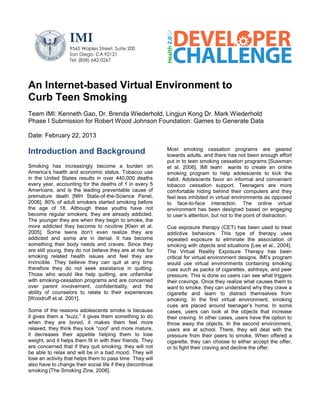 IMI
                  9565 Waples Street, Suite 200
                  San Diego, CA 92121
                  Tel: (858) 642-0267




An Internet-based Virtual Environment to
Curb Teen Smoking
Team IMI: Kenneth Gao, Dr. Brenda Wiederhold, Lingjun Kong Dr. Mark Wiederhold
Phase I Submission for Robert Wood Johnson Foundation: Games to Generate Data

Date: February 22, 2013

                                                            Most smoking cessation programs are geared
Introduction and Background                                 towards adults, and there has not been enough effort
                                                            put in to teen smoking cessation programs [Sussman
Smoking has increasingly become a burden on                 et al. 2006]. IMI team wants to create an online
America’s health and economic status. Tobacco use           smoking program to help adolescents to kick the
in the United States results in over 440,000 deaths         habit. Adolescents favor an informal and convenient
every year, accounting for the deaths of 1 in every 5       tobacco cessation support. Teenagers are more
Americans, and is the leading preventable cause of          comfortable hiding behind their computers and they
premature death [NIH State-of-the-Science Panel,            feel less inhibited in virtual environments as opposed
2006]. 80% of adult smokers started smoking before          to face-to-face interaction. The online virtual
the age of 18. Although these youths have not               environment has been designed based on engaging
become regular smokers, they are already addicted.          to user’s attention, but not to the point of distraction.
The younger they are when they begin to smoke, the
more addicted they become to nicotine [Klein et al.         Cue exposure therapy (CET) has been used to treat
2005]. Some teens don’t even realize they are               addictive behaviors. This type of therapy uses
addicted and some are in denial. It has become              repeated exposure to eliminate the association of
something their body needs and craves. Since they           smoking with objects and situations [Lee et al., 2004].
are still young, they do not believe they are at risk for   The Virtual Reality Exposure Therapy has been
smoking related health issues and feel they are             critical for virtual environment designs. IMI’s program
invincible. They believe they can quit at any time          would use virtual environments containing smoking
therefore they do not seek assistance in quitting.          cues such as packs of cigarettes, ashtrays, and peer
Those who would like help quitting, are unfamiliar          pressure. This is done so users can see what triggers
with smoking-cessation programs and are concerned           their cravings. Once they realize what causes them to
over parent involvement, confidentiality, and the           want to smoke, they can understand why they crave a
ability of counselors to relate to their experiences        cigarette and learn to distract themselves from
[Woodruff et al. 2001].                                     smoking. In the first virtual environment, smoking
                                                            cues are placed around teenager’s home. In some
Some of the reasons adolescents smoke is because            cases, users can look at the objects that increase
it gives them a “buzz,” it gives them something to do       their craving. In other cases, users have the option to
when they are bored, it makes them feel more                throw away the objects. In the second environment,
relaxed, they think they look “cool” and more mature,       users are at school. There, they will deal with the
it decreases their appetite helping them to lose            pressure from their peers to smoke. When offered a
weight, and it helps them fit in with their friends. They   cigarette, they can choose to either accept the offer,
are concerned that if they quit smoking, they will not      or to fight their craving and decline the offer.
be able to relax and will be in a bad mood. They will
lose an activity that helps them to pass time. They will
also have to change their social life if they discontinue
smoking [The Smoking Zine, 2006].
 