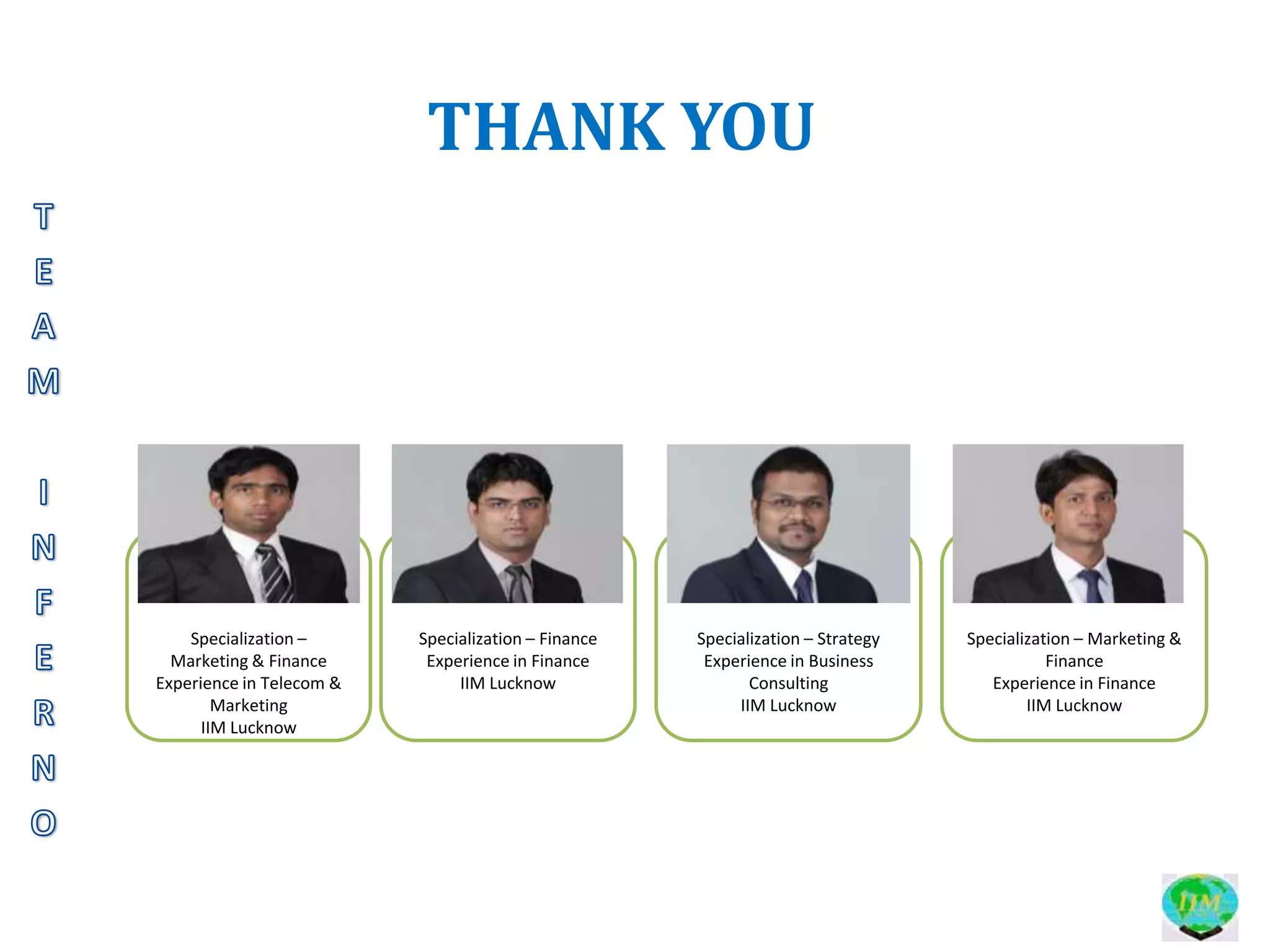 THANK YOU




    Specialization –      Specialization – Finance   Specialization – Strategy   Specialization – Marketing &
  Marketing & Finance      Experience in Finance      Experience in Business                Finance
Experience in Telecom &        IIM Lucknow                  Consulting              Experience in Finance
        Marketing                                         IIM Lucknow                    IIM Lucknow
      IIM Lucknow
 