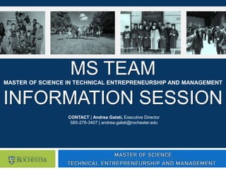 MS TEAM
MASTER OF SCIENCE IN TECHNICAL ENTREPRENEURSHIP AND MANAGEMENT
INFORMATION SESSION
CONTACT | Andrea Galati, Executive Director
585-276-3407 | andrea.galati@rochester.edu
 
