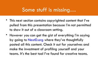 Some stuff is missing… This next section contains copyrighted content that I’ve pulled from this presentation because I’m not permitted to show it out of a classroom setting. However you can get the gist of everything I’m saying by going to  NextD.org  where they’ve thoughtfully posted all this content. Check it out for yourselves and make the investment of profiling yourself and your teams. It’s the best tool I’ve found for creative teams. 