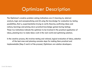 Optimizer Description The Optimizer’s creative problem solving inclinations are (1) learning by abstract analysis, logic and conceptualizing and (2) using the knowledge for evaluation by testing possibilities, that is, experimentation (trying to verify theories; confirming ideas and notions; learnings and pinning down practical knowledge gained during testing). These two inclinations indicate the optimizer to be involved in the practical application of ideas, planning how to make ideas work in the real world and optimizing solutions.  In the creative process, this involves testing and rational, logical evaluation of ideas, selection  of the best ones and planning concrete steps for making them practical and implementable (Step 5 and 6 of the process). Optimizers are solution developers. Source: Min Basadur 