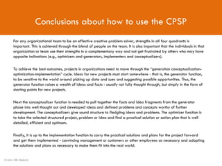 Conclusions about how to use the CPSP For any organizational team to be an effective creative problem solver, strengths in all four quadrants is important. This is achieved through the blend of people on the team. It is also important that the individuals in that organization or team use their strengths in a complementary way and not get frustrated by others who may have opposite inclinations (e.g., optimizers and generators, implementers and conceptualizers).  To achieve the best outcomes, projects in organizations need to move through the “generation conceptualization- optimization-implementation” cycle. Ideas for new projects must start somewhere - that is, the generator function, to be sensitive to the world around picking up data and cues and suggesting possible opportunities. Thus, the generator function raises a wealth of ideas and facts - usually not fully thought through, but simply in the form of starting points for new projects.  Next the conceptualizer function is needed to pull together the facts and idea fragments from the generator phase into well thought out and developed ideas and defined problems and concepts worthy of further development. The conceptualizers give sound structure to fledgling ideas and problems. The optimizer function is to take the selected structured project, problem or idea and find a practical solution or action plan that is well detailed, efficient and optimum.  Finally, it is up to the implementation function to carry the practical solutions and plans for the project forward and get them implemented - convincing management or customers or other employees as necessary and adapting the solutions and plans as necessary to make them fit into the real world. Source: Min Basadur 