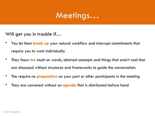 Meetings… Will get you in trouble if… You let them  break up  your natural workflow and interrupt commitments that require you to work individually They focus  too  much on words, abstract concepts and things that aren’t real that are discussed without structures and frameworks to guide the conversation. The require no  preparation  on your part or other participants in the meeting They are convened without an  agenda  that is distributed before hand Source: Getting Real 