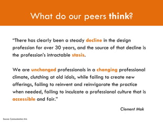 What do our peers  think ? Clement Mok “ There has clearly been a steady  decline  in the design profession for over 30 years, and the source of that decline is the profession’s intractable  stasis .  We are  unchanged  professionals in a  changing  professional climate, clutching at old idols, while failing to create new offerings, failing to reinvent and reinvigorate the practice when needed, failing to inculcate a professional culture that is  accessible  and fair.” Source: Communication Arts 