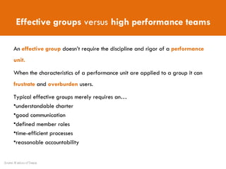 An  effective group   doesn’t require the discipline and rigor of a  performance unit. When the characteristics of a performance unit are applied to a group it can  frustrate  and  overburden  users. Typical effective groups merely requires an…  understandable charter good communication defined member roles time-efficient processes reasonable accountability Effective groups  versus  high performance teams Source: Wisdom of Teams 