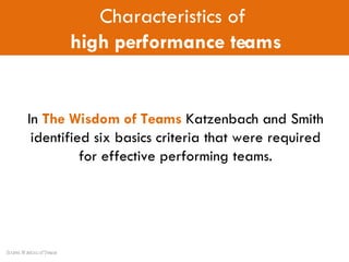 In  The Wisdom of Teams  Katzenbach and Smith identified six basics criteria that were required for effective performing teams. Characteristics of  high performance teams Source: Wisdom of Teams 