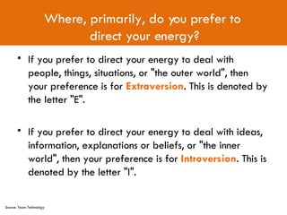If you prefer to direct your energy to deal with people, things, situations, or "the outer world", then your preference is for  Extraversion . This is denoted by the letter "E". If you prefer to direct your energy to deal with ideas, information, explanations or beliefs, or "the inner world", then your preference is for  Introversion . This is denoted by the letter "I". Where, primarily, do you prefer to  direct your energy? Source: Team Technology 
