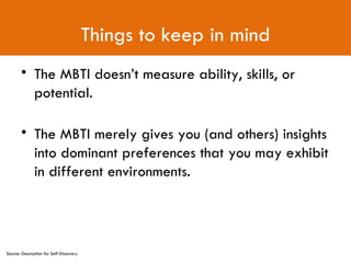 Things to keep in mind The MBTI doesn’t measure ability, skills, or potential. The MBTI merely gives you (and others) insights into dominant preferences that you may exhibit in different environments. Source: Description for Self-Discovery 