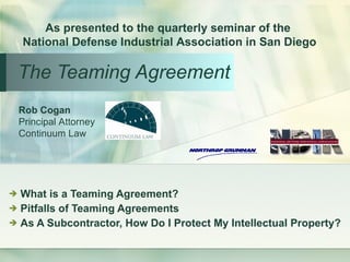 The Teaming Agreement ,[object Object],[object Object],[object Object],Rob Cogan Principal Attorney Continuum Law As presented to the quarterly seminar of the  National Defense Industrial Association in San Diego 