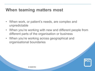 © 2020 PCC
When teaming matters most
• When work, or patient’s needs, are complex and
unpredictable
• When you’re working with new and different people from
different parts of the organisation or business
• When you’re working across geographical and
organisational boundaries
 