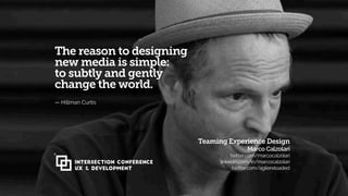 Clip HC 119
The reason to designing
new media is simple:
to subtly and gently
change the world.
— Hillman Curtis
Teaming Experience Design 
Marco Calzolari 
twitter.com/marcocalzolari
linkedin.com/in/marcocalzolari 
twitter.com/agilereloaded
INTERSECTION CONFERENCE
UX & Development
 