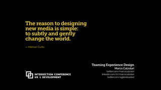 Teaming Experience Design 
Marco Calzolari 
twitter.com/marcocalzolari
linkedin.com/in/marcocalzolari 
twitter.com/agilereloaded
INTERSECTION CONFERENCE
UX & Development
The reason to designing
new media is simple:
to subtly and gently
change the world.
— Hillman Curtis
 