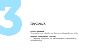 Positive feedback  
Occurs when one is told he has done something well or correctly
Negative feedback (not criticism) 
It’s conveying information that something was done incorrectly
or inadequately
feedback
3
 