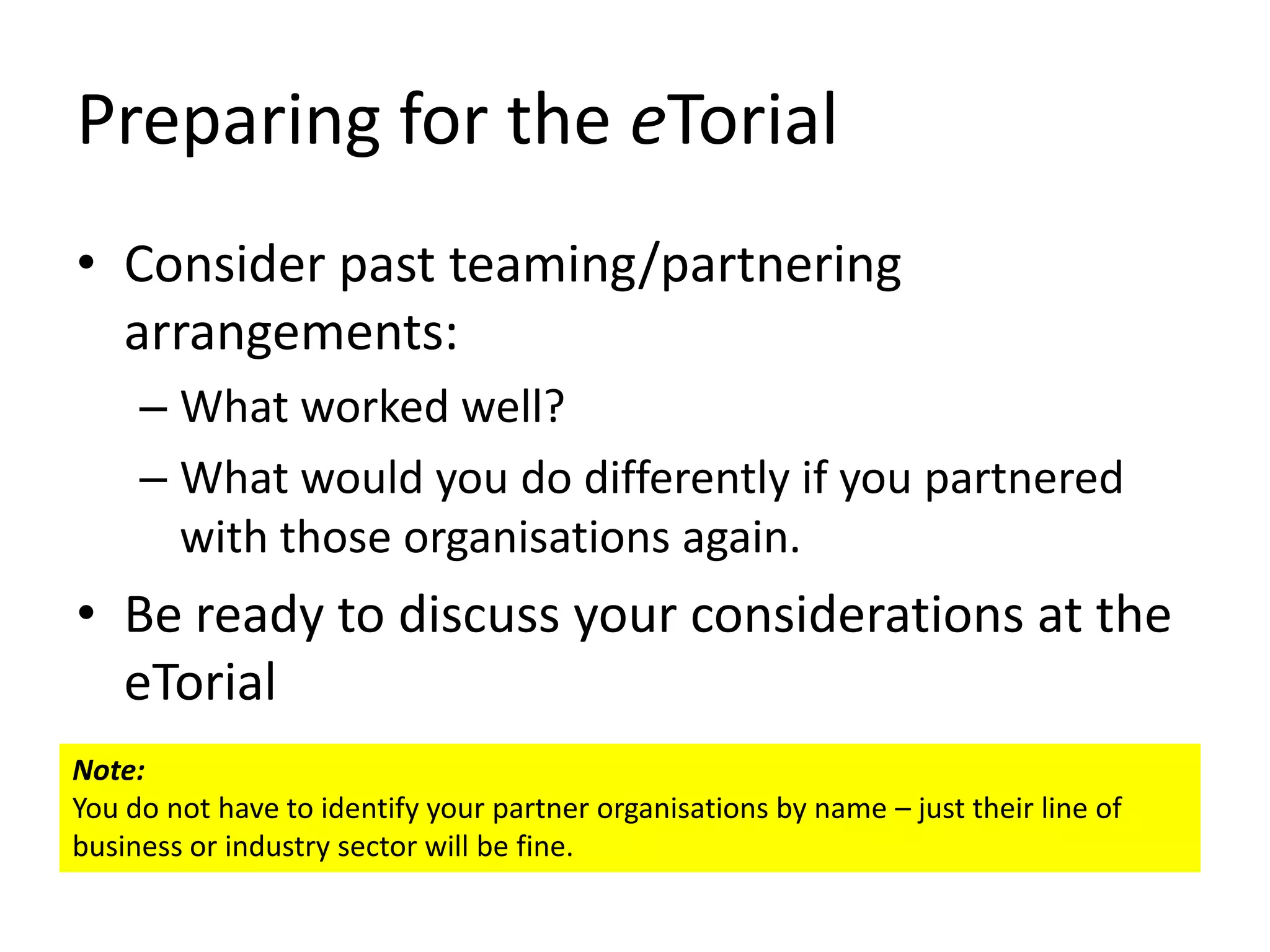 Preparing for the eTorial
• Consider past teaming/partnering
  arrangements:
     – What worked well?
     – What would you do differently if you partnered
       with those organisations again.
• Be ready to discuss your considerations at the
  eTorial
Note:
You do not have to identify your partner organisations by name – just their line of
business or industry sector will be fine.
 