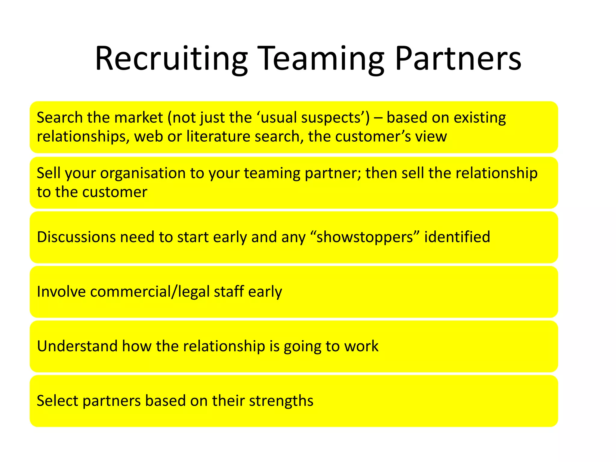 Recruiting Teaming Partners
Search the market (not just the ‘usual suspects’) – based on existing
relationships, web or literature search, the customer’s view

Sell your organisation to your teaming partner; then sell the relationship
to the customer

Discussions need to start early and any “showstoppers” identified


Involve commercial/legal staff early


Understand how the relationship is going to work


Select partners based on their strengths
 
