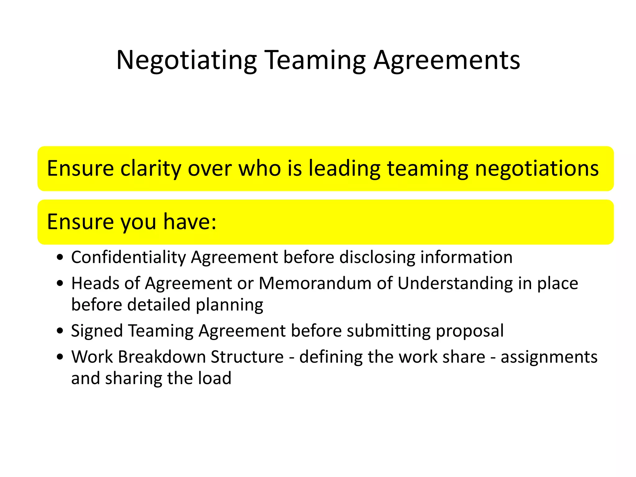 Negotiating Teaming Agreements


Ensure clarity over who is leading teaming negotiations

Ensure you have:
• Confidentiality Agreement before disclosing information
• Heads of Agreement or Memorandum of Understanding in place
  before detailed planning
• Signed Teaming Agreement before submitting proposal
• Work Breakdown Structure - defining the work share - assignments
  and sharing the load
 