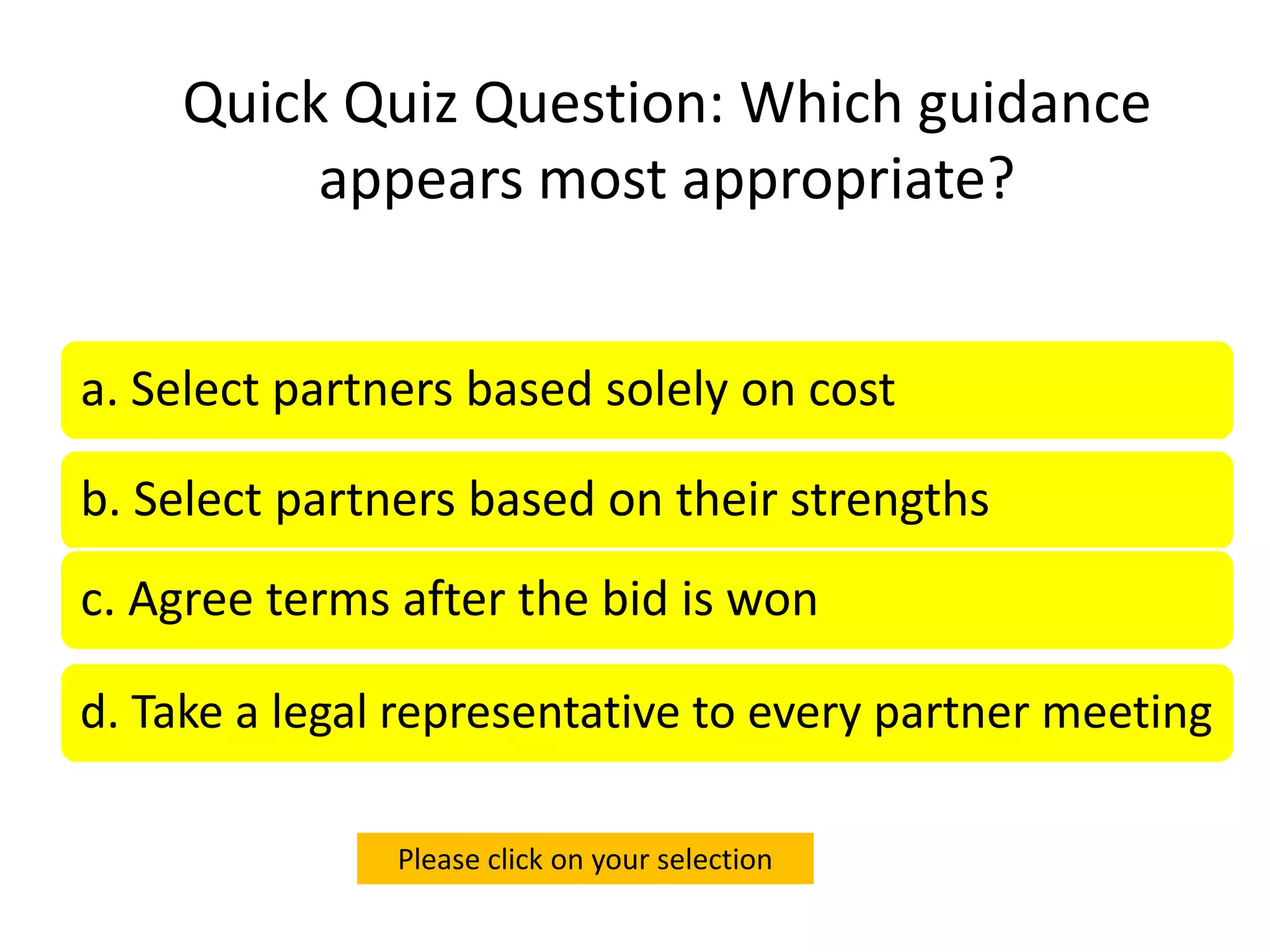 Quick Quiz Question: Which guidance
         appears most appropriate?


a. Select partners based solely on cost

b. Select partners based on their strengths
c. Agree terms after the bid is won

d. Take a legal representative to every partner meeting

               Please click on your selection
 