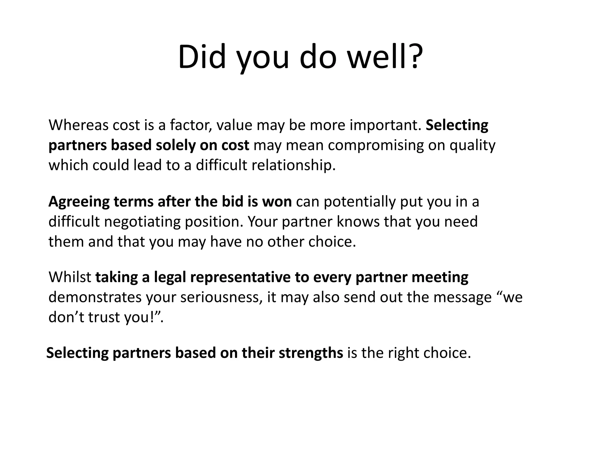 Did you do well?
Whereas cost is a factor, value may be more important. Selecting
partners based solely on cost may mean compromising on quality
which could lead to a difficult relationship.

Agreeing terms after the bid is won can potentially put you in a
difficult negotiating position. Your partner knows that you need
them and that you may have no other choice.

Whilst taking a legal representative to every partner meeting
demonstrates your seriousness, it may also send out the message “we
don’t trust you!”.

Selecting partners based on their strengths is the right choice.
 