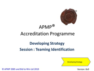 APMP®
                 Accreditation Programme
                      Developing Strategy
                Session : Teaming Identification

                                           Developing Strategy


© APMP 2005 and Bid to Win Ltd 2010                    Version: 0v9
 