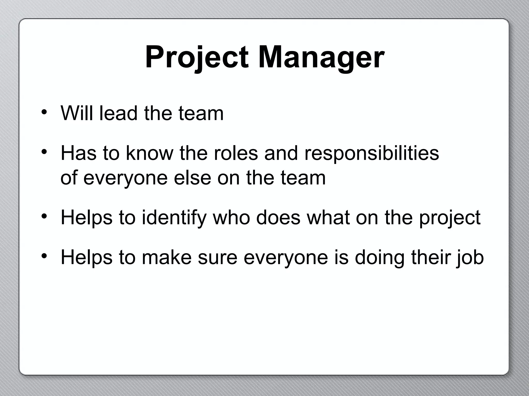 Project Manager Will lead the team Has to know the roles and responsibilities  of everyone else on the team Helps to identify who does what on the project Helps to make sure everyone is doing their job 