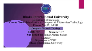 Dhaka International University
Batch: 46th
Semester: 1st
Submitted To: SumanAhmed Saikan
Lecturer
Department of CSE
Dhaka International University
Department of Sociology
Course Name: Introduction to Computer & Information Technology
Course No: 0611-1101
Computer Network Topology
 