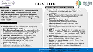 IDEA TITLE
“Our goal is to make the PMSSS scheme paperless
and fully digitalized, facilitating faster and easier
disbursement without the need for hard copies &
implement a document verification system for quick
verification. To achieve this, we’re creating a special
online portal.”
Objective
 User-friendly Interface: A user-friendly interface
for students to upload and manage their
documents.
 Digital Transformation: Fully digital, replacing paper-
based processes, streamlining workflows on
Dashboard.
 Automated Verification: Faster, accurate
document checks, reducing manual errors.
 Real-time Updates: Students can track their
application,
enhancing transparency manually and also on AI
chatbot.
 24/7 AI-powered Chatbot: An AI chatbot provides
round- the-clock assistance, answering student
queries instantly and improving their overall
experience.’
 Role-based Access Control: The system provides
secure, role-specific access for Students, SAG
Bureau, and Finance Bureau, ensuring data privacy
and secure handling.
 Backup: If ever any attack performed on the website
the all data is secured because of special security
system.
 Smooth user friendly: if too much traffic are on
web then it’s special feature is to handle easily
INNOVATION & UNIQUENESS OF THE SOLUTION
 Lengthy Process: The Entire Process is very long
and often experiences delays.
 Time-Consuming Paperwork: The paperwork involved
is extensive, which can be especially challenging for
people in remote areas like J&K and Ladakh.
 Document Verification: In document verification,
student face many challenges in old process.
 Data Loss: Filled forms and important
documents sometimes get lost in the office,
causing disruptions.
 Secure Authentication: Lack of secure
document authentication and verification.
Address The Problem
@SIH Idea submission-
Template
2
INNOV-VERTEX
 