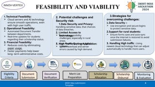 FEASIBILITY AND VIABILITY
1.Technical Feasibility:
 Cloud servers and AI technology
ensure smooth operations, even
with high user traffic.
2. Operational Feasibility:
 Automated Document Transfer
between departments.
 Real-time updates for students
regarding their scholarship status.
3. Financial Feasibility:
 Reduces costs by eliminating
paper usage.
 Faster payments help lower
long- term administrative costs.
2. Potential challenges and
Security risk:
1.Data Security and Privacy:
Handling sensitive data, that chances
of data breaches.
2. Limited Access to
Technology:
 Internet accessibility
challenges, especially in rural
areas.
 Lack Knowledge to use digital
systems.
3. High Traffic During Application:
 System overload and server
errors caused by high demand.
3.Strategies for
overcoming challenges:
1.Data Security :-
 Use encryption and secure logins
to protect sensitive data.
2.Support for rural students:
 Ensure forms save and auto-sync
once the internet is restored to avoid
submission failures.
3. Handling High traffic : Using
newest cloud technology that can adjust
automatically to handle more users.
Eligibility
Criteria
Document
Submission
Merit List
Preparation
Scholarship
Allocation
Scholarship
Disbursal
Monitoring
& Evaluation
Document
Verification
@SIH Idea submission-
Template
4
INNOV-VERTEX
 