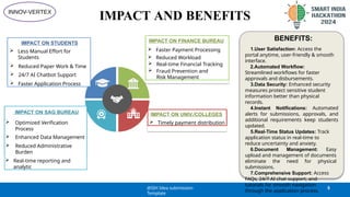 IMPACT AND BENEFITS
24/7 AI Chat bot
Support
IMPACT ON SAG BUREAU
 Optimized Verification
Process
 Enhanced Data Management
 Reduced Administrative
Burden
 Real-time reporting and
analytic
IMPACT ON FINANCE BUREAU
 Faster Payment Processing
 Reduced Workload
 Real-time Financial Tracking
 Fraud Prevention and
Risk Management
IMPACT ON UNIV./COLLEGES
 Timely payment distribution
IMPACT ON STUDENTS
 Less Manual Effort for
Students
 Reduced Paper Work & Time
 24/7 AI Chatbot Support
 Faster Application Process
BENEFITS:
1.User Satisfaction: Access the
portal anytime, user-friendly & smooth
interface.
2.Automated Workflow:
Streamlined workflows for faster
approvals and disbursements.
3.Data Security: Enhanced security
measures protect sensitive student
information better than physical
records.
4.Instant Notifications: Automated
alerts for submissions, approvals, and
additional requirements keep students
updated.
5.Real-Time Status Updates: Track
application status in real-time to
reduce uncertainty and anxiety.
6.Document Management: Easy
upload and management of documents
eliminate the need for physical
submissions.
7.Comprehensive Support: Access
FAQs, 24/7 AI chat support, and
tutorials for smooth navigation
through the application process.
@SIH Idea submission-
Template
5
INNOV-VERTEX
 