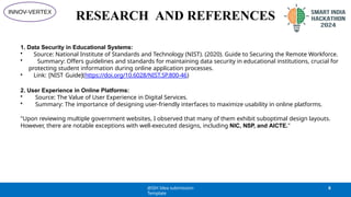 RESEARCH AND REFERENCES
1. Data Security in Educational Systems:
• Source: National Institute of Standards and Technology (NIST). (2020). Guide to Securing the Remote Workforce.
• Summary: Offers guidelines and standards for maintaining data security in educational institutions, crucial for
protecting student information during online application processes.
• Link: [NIST Guide](https://doi.org/10.6028/NIST.SP.800-46)
2. User Experience in Online Platforms:
• Source: The Value of User Experience in Digital Services.
• Summary: The importance of designing user-friendly interfaces to maximize usability in online platforms.
"Upon reviewing multiple government websites, I observed that many of them exhibit suboptimal design layouts.
However, there are notable exceptions with well-executed designs, including NIC, NSP, and AICTE."
@SIH Idea submission-
Template
6
INNOV-VERTEX
 