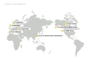 GLOBAL PARTNERSHIP 
ITALY experientia 
FRANCE Extensia 
UK amberlight 
UK cxpartners 
SINGAPORE Human Factor International 
USA Jacob Nielsen(NN/g Group) 
USA User Centric 
USA KOHL Group  