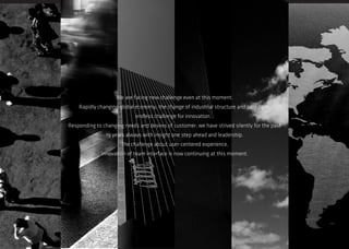 We are facing new challenge even at this moment. 
Rapidly changing global economy, the change of industrial structure and paradigm, 
endless challenge for innovation 
Responding to changing needs and desires of customer, we have strived silently for the past 19 years always with insight one step ahead and leadership. 
The challenge about user-centered experience, 
innovation of team interface is now continuing at this moment.  