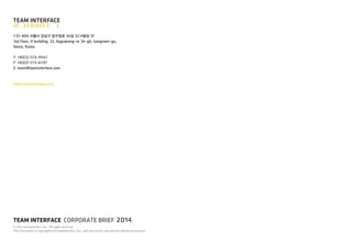TEAM INTERFACE CORPORATE BRIEF 
? 2014 teaminterface, Inc. All rights reserved. 
This Document is copyrighted by teaminterface, Inc. and may not be reproduced without permission. 
2014 
135-894 ??? ??? ???? 34? 32 H?? 3F 
3rd Floor, H building, 32, Apgujeong-ro 34-gil, Gangnam-gu, Seoul, Korea 
T: +82(2) 574-9541 
F: +82(2) 515-6197 
E: team@teaminterface.com 
www.teaminterface.com 