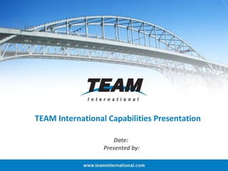 TEAM International Capabilities Presentation Date:  Presented by: 