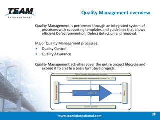 Quality Management overview Quality Management is performed through an integrated system of processes with supporting templates and guidelines that allows efficient Defect prevention, Defect detection and removal.  Major Quality Management processes: Quality Control Quality Assurance Quality Management activities cover the entire project lifecycle and exceed it to create a basis for future projects. 26 
