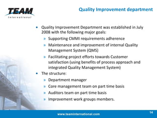 Quality Improvement department Quality Improvement Department was established in July 2008 with the following major goals: Supporting CMMI requirements adherence  Maintenance and improvement of internal Quality Management System (QMS) Facilitating project efforts towards Customer satisfaction (using benefits of process approach and integrated Quality Management System) The structure:  Department manager Core management team on part time basis Auditors team on part time basis Improvement work groups members. 