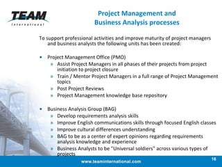 Project Management and Business Analysis processes To support professional activities and improve maturity of project managers and business analysts the following units has been created: Project Management Office (PMO) Assist Project Managers in all phases of their projects from project initiation to project closure Train / Mentor Project Managers in a full range of Project Management topics Post Project Reviews Project Management knowledge base repository Business Analysis Group (BAG) Develop requirements analysis skills   Improve English communications skills through focused English classes Improve cultural differences understanding   BAG to be as a center of expert opinions regarding requirements analysis knowledge and experience   Business Analysts to be "Universal soldiers" across various types of projects 
