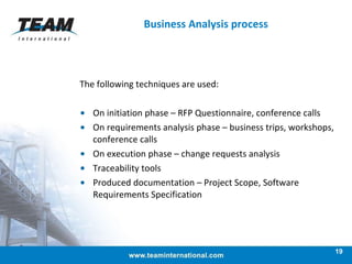 The following techniques are used: On initiation phase – RFP Questionnaire, conference calls On requirements analysis phase – business trips, workshops, conference calls On execution phase – change requests analysis Traceability tools Produced documentation – Project Scope, Software Requirements Specification Business Analysis process 