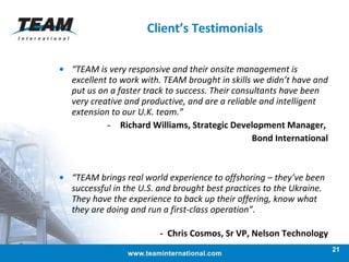 Client’s Testimonials “ TEAM is very responsive and their onsite management is excellent to work with. TEAM brought in skills we didn’t have and put us on a faster track to success. Their consultants have been very creative and productive, and are a reliable and intelligent extension to our U.K. team.” Richard Williams, Strategic Development Manager,  Bond International “ TEAM brings real world experience to offshoring – they’ve been successful in the U.S. and brought best practices to the Ukraine. They have the experience to back up their offering, know what they are doing and run a first-class operation”.   -  Chris Cosmos, Sr VP, Nelson Technology 