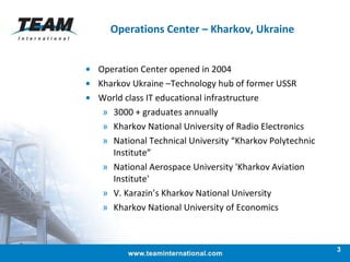 Operations Center – Kharkov, Ukraine  Operation Center opened in 2004  Kharkov Ukraine –Technology hub of former USSR  World class IT educational infrastructure 3000 + graduates annually Kharkov National University of Radio Electronics National Technical University “Kharkov Polytechnic Institute” National Aerospace University 'Kharkov Aviation Institute' V. Karazin’s Kharkov National University Kharkov National University of Economics 