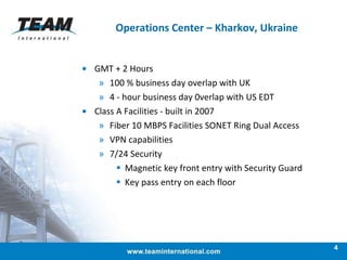 Operations Center – Kharkov, Ukraine GMT + 2 Hours  100 % business day overlap with UK  4 - hour business day 0verlap with US EDT  Class A Facilities - built in 2007 Fiber 10 MBPS Facilities SONET Ring Dual Access  VPN capabilities  7/24 Security Magnetic key front entry with Security Guard  Key pass entry on each floor 