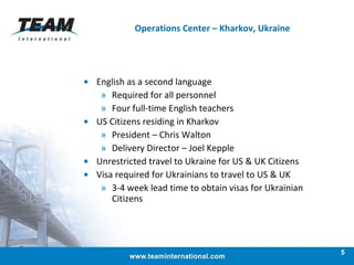 Operations Center – Kharkov, Ukraine English as a second language  Required for all personnel Four full-time English teachers US Citizens residing in Kharkov President – Chris Walton  Delivery Director – Joel Kepple  Unrestricted travel to Ukraine for US & UK Citizens  Visa required for Ukrainians to travel to US & UK  3-4 week lead time to obtain visas for Ukrainian Citizens 