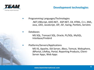 Development technologies Programming Languages/Technologies .NET,VBScript, ADO.NET,  ASP.NET, C#, HTML, C++, XML, Java, J2EE, JavaScript, JSP, JSF, Swing, Portlets, Servlets Databases MS SQL, Transact SQL, Oracle, PL/SQL, MySQL, Interbase/Firebird Platforms/Servers/Applications MS IIS, Apache, ISA Server, JBoss, Tomcat, Websphere, JBPortal, LifeRay, Portal, Reporting Products, Client-Server Apps, Web Apps 