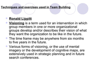 Techniques and exercises used in Team Building

 Ronald

Lippitt
 Visioning is a term used for an intervention in which
group members in one or more organizational
groups develop and/or describes their vision of what
they want the organization to be like in the future.
 The time frame may be anywhere from six months
to five years in the future.
 Various forms of visioning, or the use of mental
imagery or the development of cognitive maps, are
extensively used in strategic planning and in future
search conferences.

 