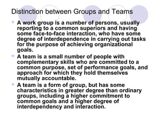 Distinction between Groups and Teams
A

work group is a number of persons, usually
reporting to a common superiors and having
some face-to-face interaction, who have some
degree of interdependence in carrying out tasks
for the purpose of achieving organizational
goals.
 A team is a small number of people with
complementary skills who are committed to a
common purpose, set of performance goals, and
approach for which they hold themselves
mutually accountable.
 A team is a form of group, but has some
characteristics in greater degree than ordinary
groups, including a higher commitment to
common goals and a higher degree of
interdependency and interaction.

 