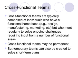 Cross-Functional Teams
 Cross-functional

teams are typically
comprised of individuals who have a
functional home base (e.g., design,
manufacturing, marketing, etc) but who meet
regularly to solve ongoing challenges
requiring input from a number of functional
areas
 Cross functional teams may be permanent.
 But temporary teams can also be created to
solve short-term plans.

 