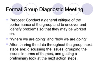 Formal Group Diagnostic Meeting
 Purpose:

Conduct a general critique of the
performance of the group and to uncover and
identify problems so that they may be worked
on.
 “Where we are going” and “how we are going”
 After sharing the data throughout the group, next
steps are: discussing the issues, grouping the
issues in terms of themes, and getting a
preliminary look at the next action steps.

 