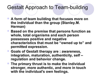 Gestalt Approach to Team-building
A

form of team building that focuses more on
the individual than the group (Stanley.M.
Herman)
 Based on the premise that persons function as
whole, total organisms and each person
possesses positive and negative
characteristics that must be “owned up to” and
permitted expression.
 Goals of Gestalt therapy are : awareness,
integration, maturation, authenticity, self –
regulation and behavior change.
 The primary thrust is to make the individual
stronger, more authentic, and more in touch
with the individual's own feelings.

 