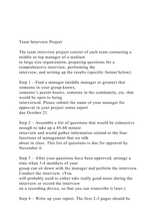 Team Interview Project
The team interview project consist of each team contacting a
middle or top manager of a medium
to large size organization, preparing questions for a
comprehensive interview, performing the
interview, and writing up the results (specific format below).
Step 1 – Find a manager (middle manager or greater) that
someone in your group knows,
someone’s parent knows, someone in the community, etc. that
would be open to being
interviewed. Please submit the name of your manager for
approval in your project status report
due October 21.
Step 2 – Assemble a list of questions that would be exhaustive
enough to take up a 45-60 minute
interview and would gather information related to the four
functions of management that we talk
about in class. This list of questions is due for approval by
November 6.
Step 3 – After your questions have been approved, arrange a
time when 3-4 members of your
group can sit down with the manager and perform the interview.
Conduct the interview. (You
will probably need to either take really good notes during the
interview or record the interview
on a recording device, so that you can transcribe it later.)
Step 4 – Write up your report. The first 2-3 pages should be
 