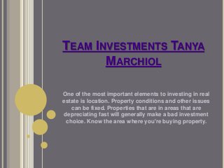 TEAM INVESTMENTS TANYA 
MARCHIOL 
One of the most important elements to investing in real 
estate is location. Property conditions and other issues 
can be fixed. Properties that are in areas that are 
depreciating fast will generally make a bad investment 
choice. Know the area where you're buying property. 
 